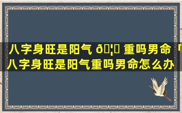 八字身旺是阳气 🦉 重吗男命「八字身旺是阳气重吗男命怎么办 🐵 」